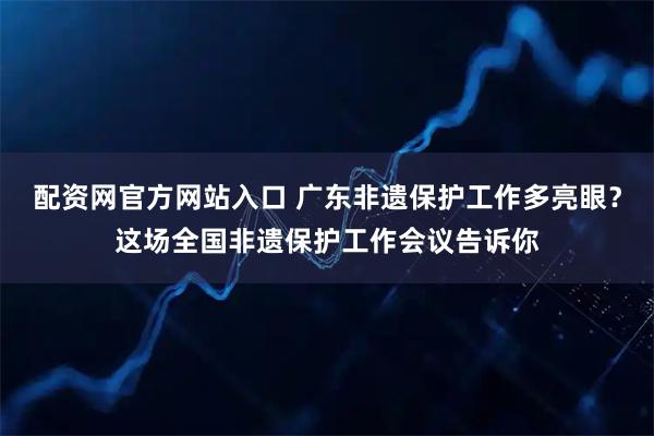 配资网官方网站入口 广东非遗保护工作多亮眼？这场全国非遗保护工作会议告诉你