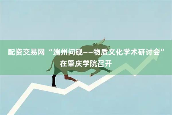 配资交易网 “端州问砚——物质文化学术研讨会”在肇庆学院召开