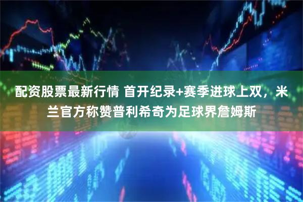 配资股票最新行情 首开纪录+赛季进球上双，米兰官方称赞普利希奇为足球界詹姆斯