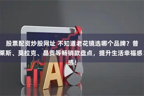 股票配资炒股网址 不知道老花镜选哪个品牌？普莱斯、莫拉克、晶贡等畅销款盘点，提升生活幸福感！