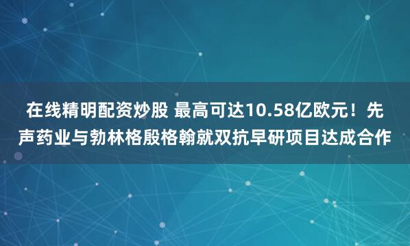 在线精明配资炒股 最高可达10.58亿欧元！先声药业与勃林格殷格翰就双抗早研项目达成合作
